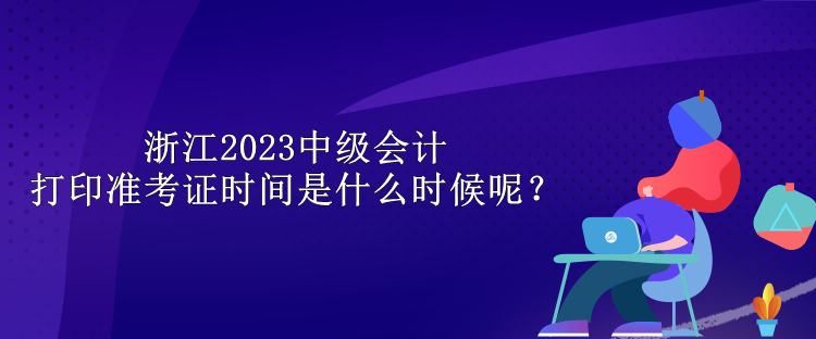 浙江2023中級(jí)會(huì)計(jì)打印準(zhǔn)考證時(shí)間是什么時(shí)候呢？