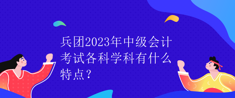 兵團(tuán)2023年中級(jí)會(huì)計(jì)考試各科學(xué)科有什么特點(diǎn)？