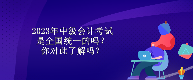 2023年中級(jí)會(huì)計(jì)考試是全國(guó)統(tǒng)一的嗎？你對(duì)此了解嗎？