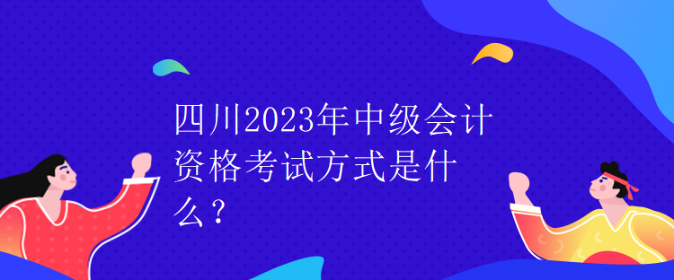 四川2023年中級會計資格考試方式是什么？