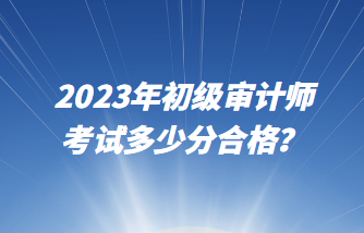 2023年初級審計(jì)師考試多少分合格？