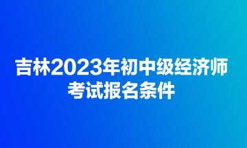 吉林2023年初中級經(jīng)濟(jì)師考試報(bào)名條件