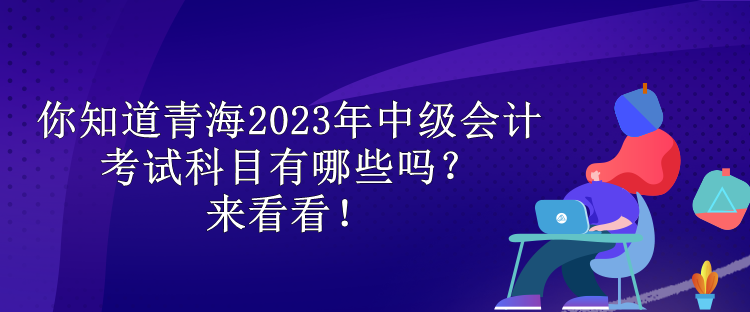 你知道青海2023年中級會計考試科目有哪些嗎？來看看！