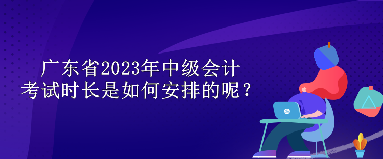 廣東省2023年中級會計考試時長是如何安排的呢？