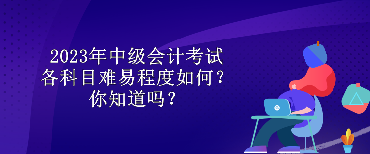 2023年中級會計考試各科目難易程度如何？你知道嗎？