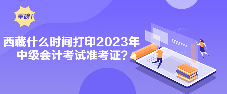 西藏什么時間打印2023年中級會計考試準考證？