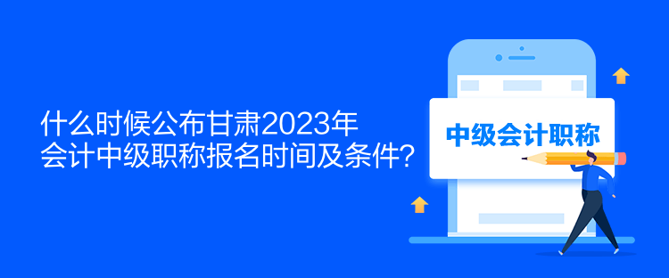 什么時候公布甘肅2023年會計中級職稱報名時間及條件？