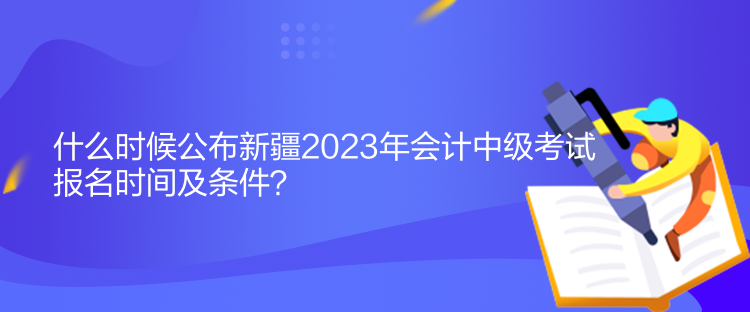 什么時(shí)候公布新疆2023年會(huì)計(jì)中級(jí)考試報(bào)名時(shí)間及條件？