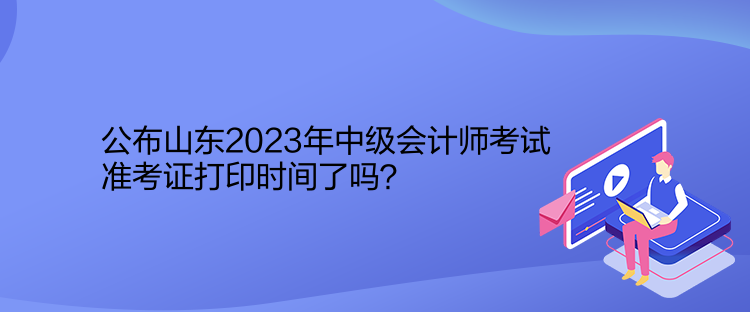 公布山東2023年中級會計(jì)師考試準(zhǔn)考證打印時間了嗎？