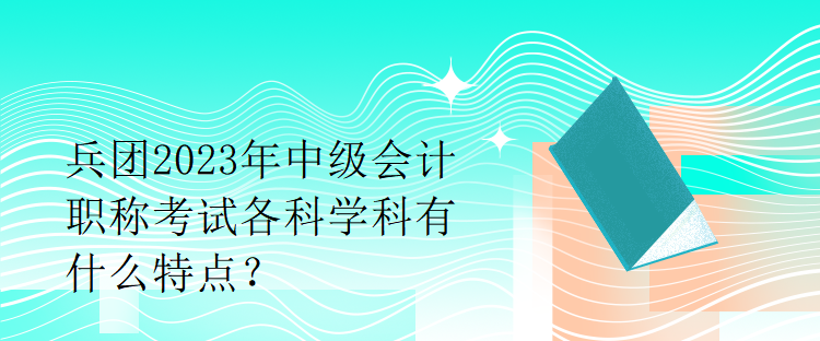 兵團2023年中級會計職稱考試各科學(xué)科有什么特點？