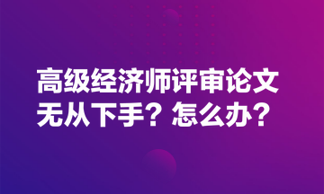 高級經(jīng)濟師評審論文無從下手？怎么辦？