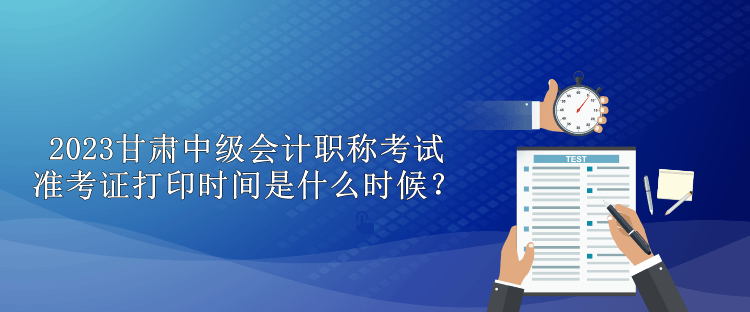 2023甘肅中級會計職稱考試準考證打印時間是什么時候？