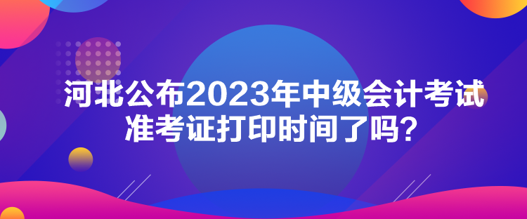 河北公布2023年中級(jí)會(huì)計(jì)考試準(zhǔn)考證打印時(shí)間了嗎？