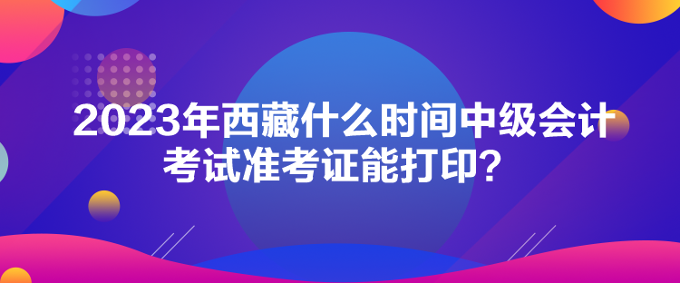 2023年西藏什么時間中級會計考試準考證能打印？