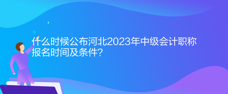 什么時(shí)候公布河北2023年中級(jí)會(huì)計(jì)職稱報(bào)名時(shí)間及條件？