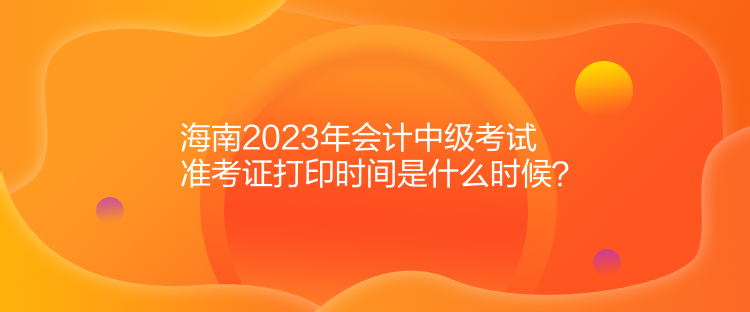 海南2023年會(huì)計(jì)中級(jí)考試準(zhǔn)考證打印時(shí)間是什么時(shí)候？