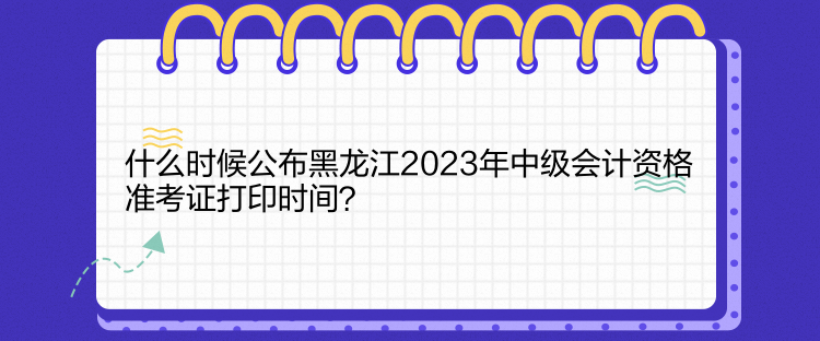 什么時(shí)候公布黑龍江2023年中級(jí)會(huì)計(jì)資格準(zhǔn)考證打印時(shí)間？