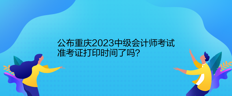 公布重慶2023中級會計師考試準(zhǔn)考證打印時間了嗎？