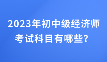 2023年初中級(jí)經(jīng)濟(jì)師考試科目有哪些？