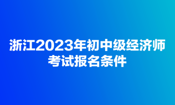 浙江2023年初中級(jí)經(jīng)濟(jì)師考試報(bào)名條件