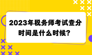 2023年稅務(wù)師考試查分時間是什么時候？