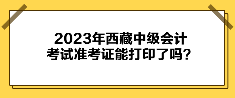 2023年西藏中級會計(jì)考試準(zhǔn)考證能打印了嗎？