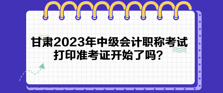 甘肅2023年中級會計職稱考試打印準考證開始了嗎？