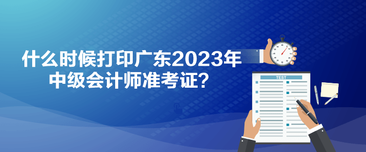 什么時候打印廣東2023年中級會計師準考證？