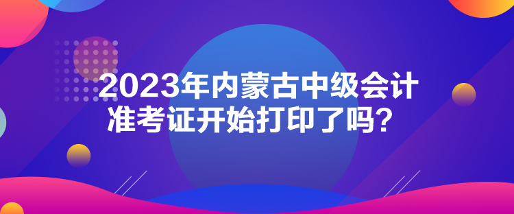 2023年內(nèi)蒙古中級(jí)會(huì)計(jì)準(zhǔn)考證開始打印了嗎？