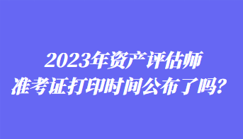 2023年資產(chǎn)評(píng)估師準(zhǔn)考證打印時(shí)間公布了嗎？