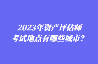 2023年資產(chǎn)評估師考試地點有哪些城市？