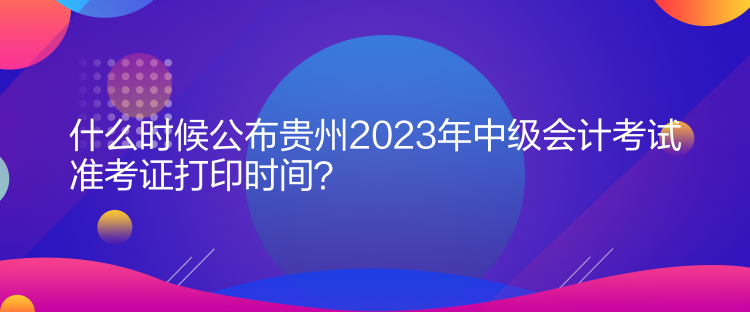 什么時候公布貴州2023年中級會計考試準考證打印時間？