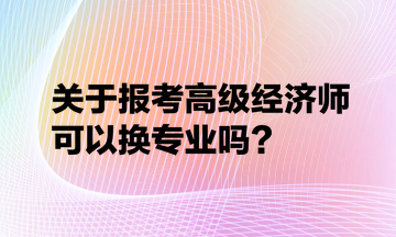 關于報考高級經(jīng)濟師可以換專業(yè)嗎？