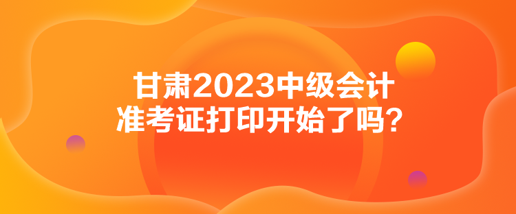 甘肅2023中級會計準考證打印開始了嗎？