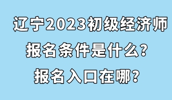 遼寧2023初級經(jīng)濟(jì)師報名條件是什么？報名入口在哪？