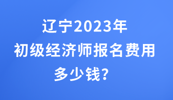 遼寧2023年初級(jí)經(jīng)濟(jì)師報(bào)名費(fèi)用多少錢？