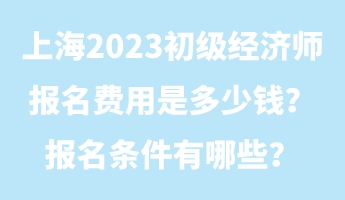 上海2023初級經(jīng)濟(jì)師報名費用是多少錢？報名條件有哪些？