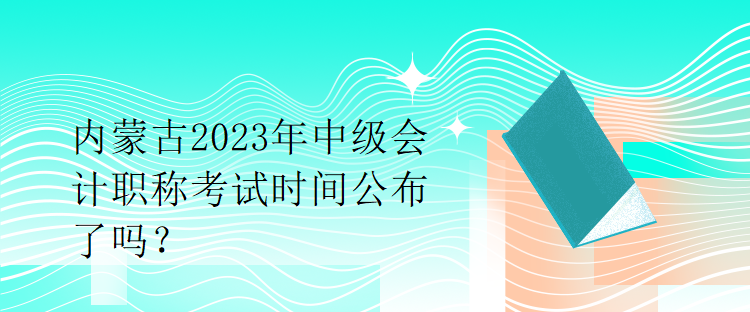 內(nèi)蒙古2023年中級會計職稱考試時間公布了嗎？