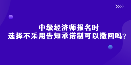 中級經(jīng)濟(jì)師報名時，選擇不采用告知承諾制可以撤回嗎？