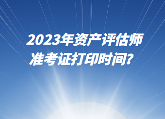 2023年資產(chǎn)評估師準考證打印時間？