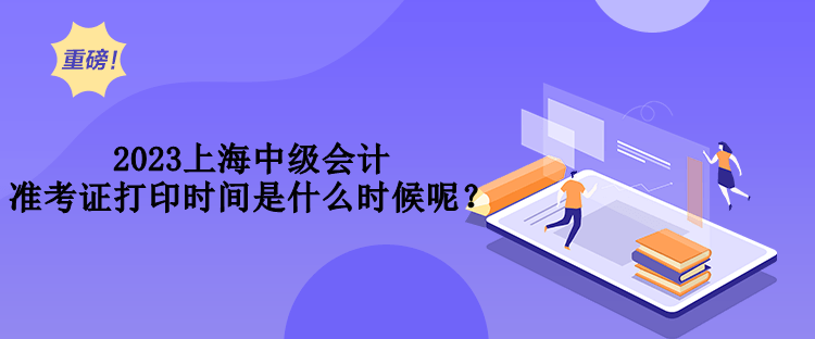 2023上海中級會計(jì)準(zhǔn)考證打印時(shí)間是什么時(shí)候呢？