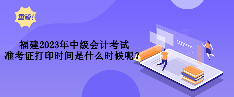 福建2023年中級(jí)會(huì)計(jì)考試準(zhǔn)考證打印時(shí)間是什么時(shí)候呢？