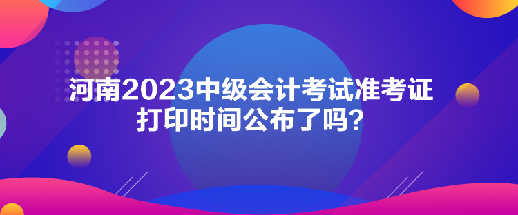 河南2023中級(jí)會(huì)計(jì)考試準(zhǔn)考證打印時(shí)間公布了嗎？