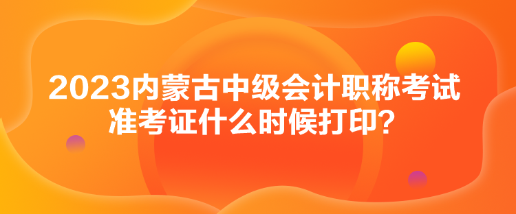 2023內(nèi)蒙古中級會計(jì)職稱考試準(zhǔn)考證什么時(shí)候打??？