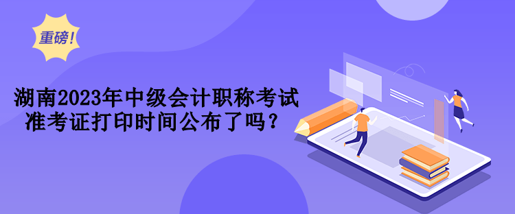 湖南2023年中級(jí)會(huì)計(jì)職稱考試準(zhǔn)考證打印時(shí)間公布了嗎？