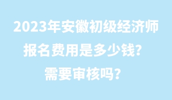 2023年安徽初級(jí)經(jīng)濟(jì)師報(bào)名費(fèi)用是多少錢？需要審核嗎？