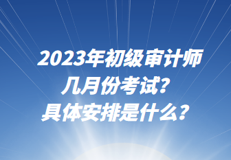 2023年初級審計師幾月份考試？具體安排是什么？