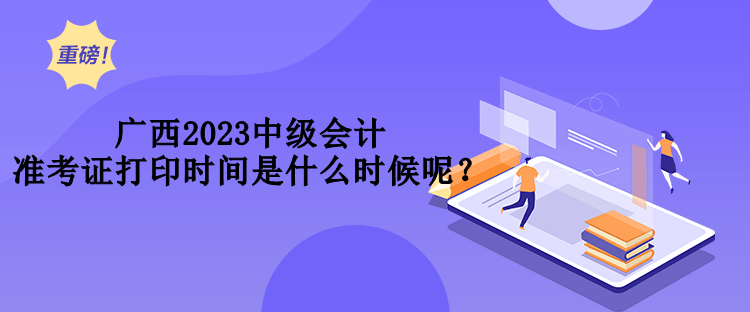 廣西2023中級會計準(zhǔn)考證打印時間是什么時候呢？