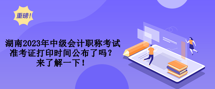 湖南2023年中級會計職稱考試準考證打印時間公布了嗎？來了解一下！