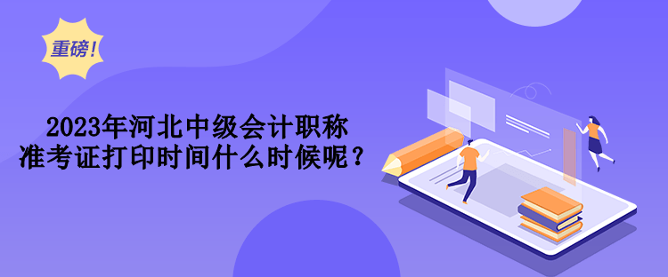 2023年河北中級會計職稱準考證打印時間什么時候呢？